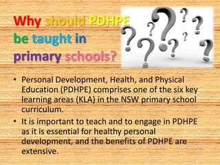 Why should PDHPE
be taught in
primary schools?
• Personal Development, Health, and Physical
  Education (PDHPE) comprises one of the six key
  learning areas (KLA) in the NSW primary school
  curriculum.
• It is important to teach and to engage in PDHPE
  as it is essential for healthy personal
  development, and the benefits of PDHPE are
  extensive.
 