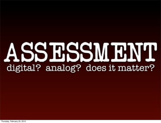 ASSESSMENT
      digital? analog? does it matter?




Thursday, February 25, 2010
 