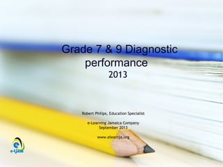 Grade 7 & 9 Diagnostic
performance
2013
Robert Philips, Education Specialist
e-Learning Jamaica Company
September 2013
www.elearnja.org
 