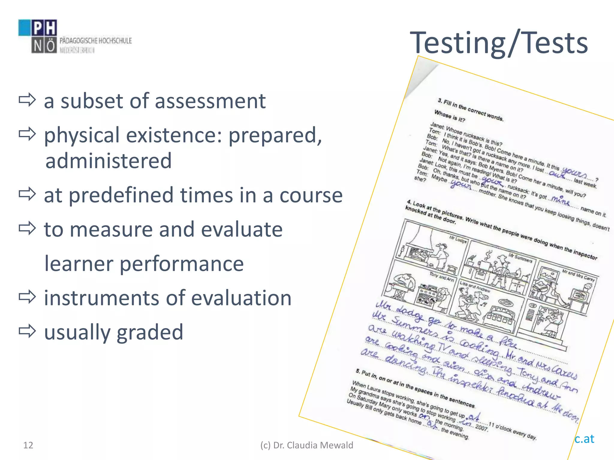 www.ph-noe.ac.at
 a subset of assessment
 physical existence: prepared,
administered
 at predefined times in a course
 to measure and evaluate
learner performance
 instruments of evaluation
 usually graded
12
Testing/Tests
(c) Dr. Claudia Mewald
 