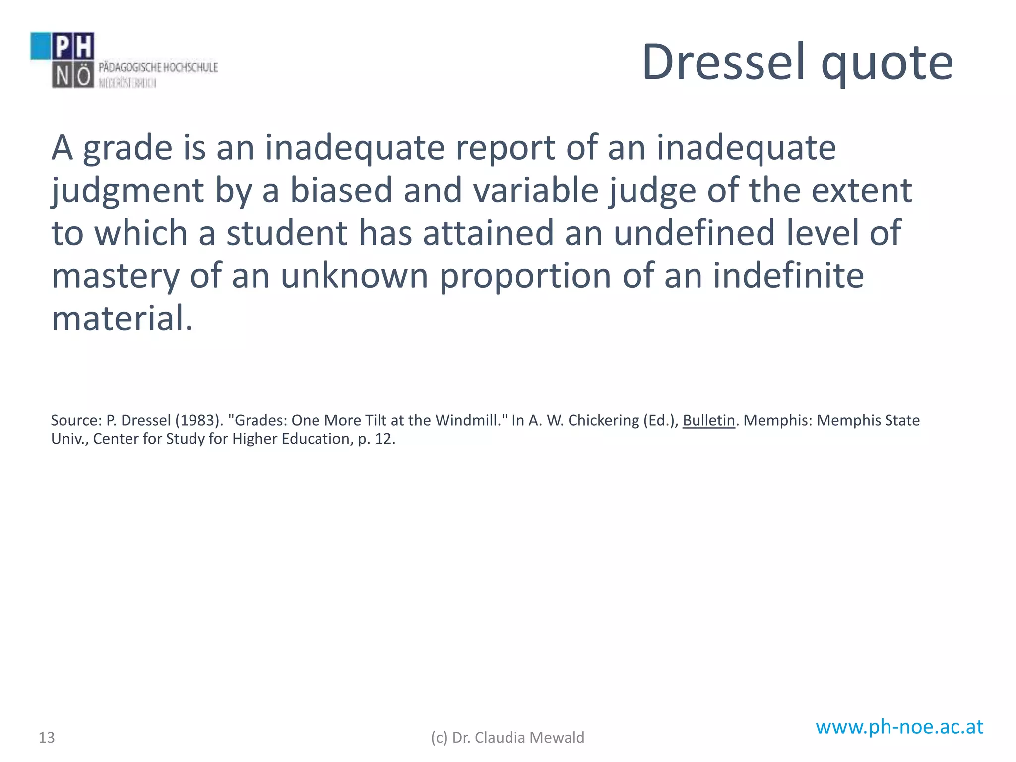 www.ph-noe.ac.at
A grade is an inadequate report of an inadequate
judgment by a biased and variable judge of the extent
to which a student has attained an undefined level of
mastery of an unknown proportion of an indefinite
material.
Source: P. Dressel (1983). "Grades: One More Tilt at the Windmill." In A. W. Chickering (Ed.), Bulletin. Memphis: Memphis State
Univ., Center for Study for Higher Education, p. 12.
13
Dressel quote
(c) Dr. Claudia Mewald
 