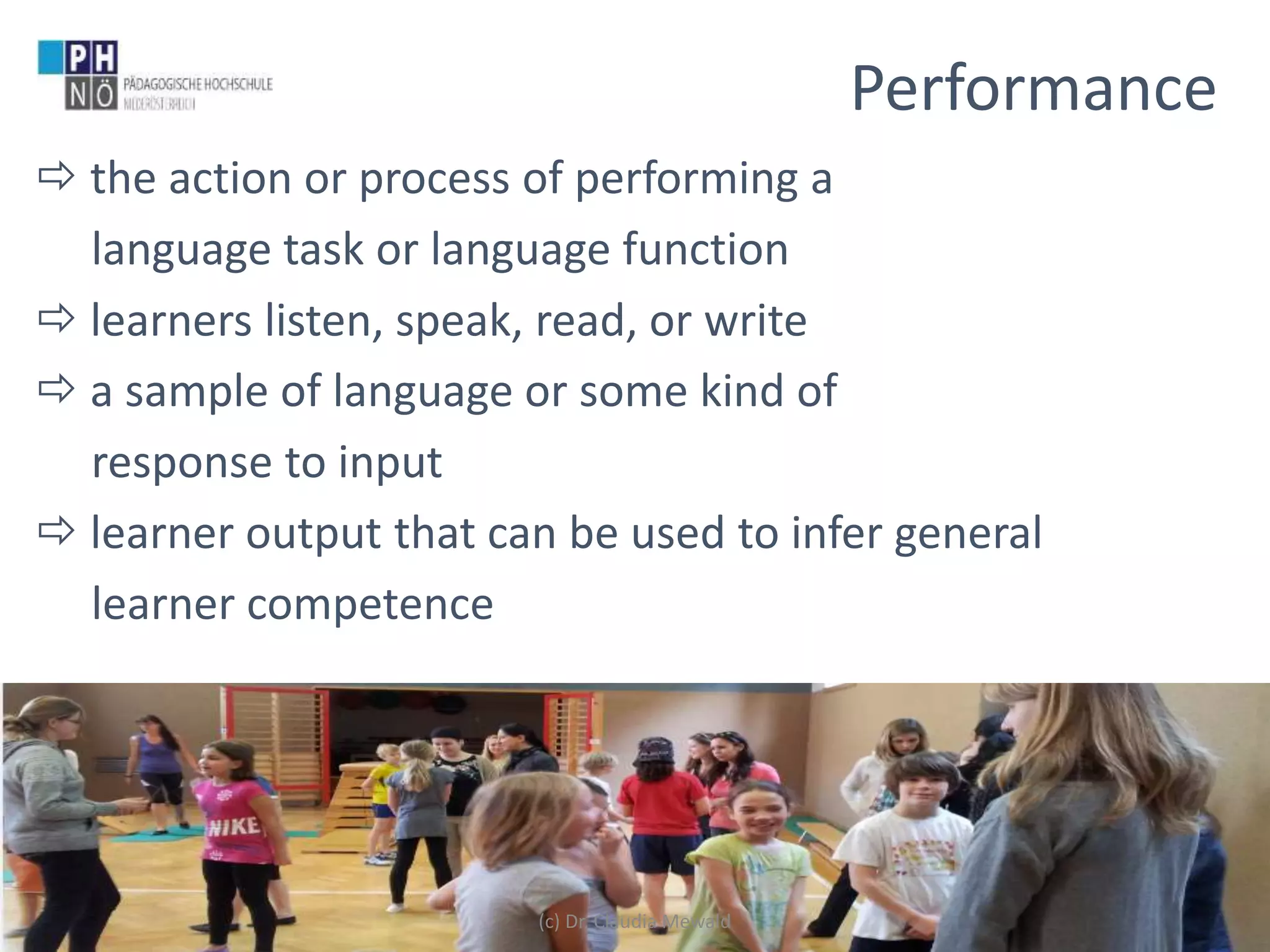 www.ph-noe.ac.at
 the action or process of performing a
language task or language function
 learners listen, speak, read, or write
 a sample of language or some kind of
response to input
 learner output that can be used to infer general
learner competence
14
Performance
(c) Dr. Claudia Mewald
 