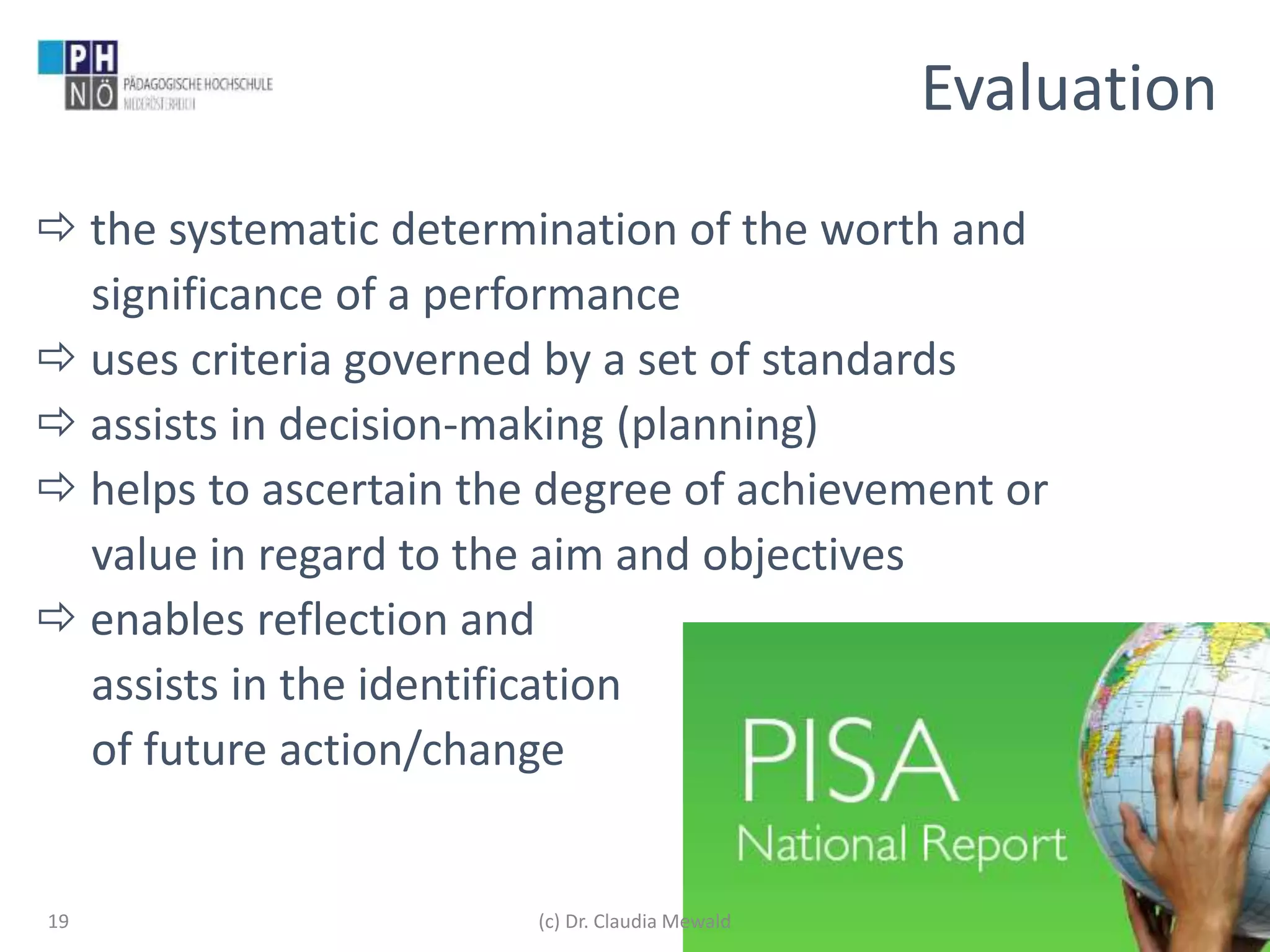 www.ph-noe.ac.at
 the systematic determination of the worth and
significance of a performance
 uses criteria governed by a set of standards
 assists in decision-making (planning)
 helps to ascertain the degree of achievement or
value in regard to the aim and objectives
 enables reflection and
assists in the identification
of future action/change
19
Evaluation
(c) Dr. Claudia Mewald
 