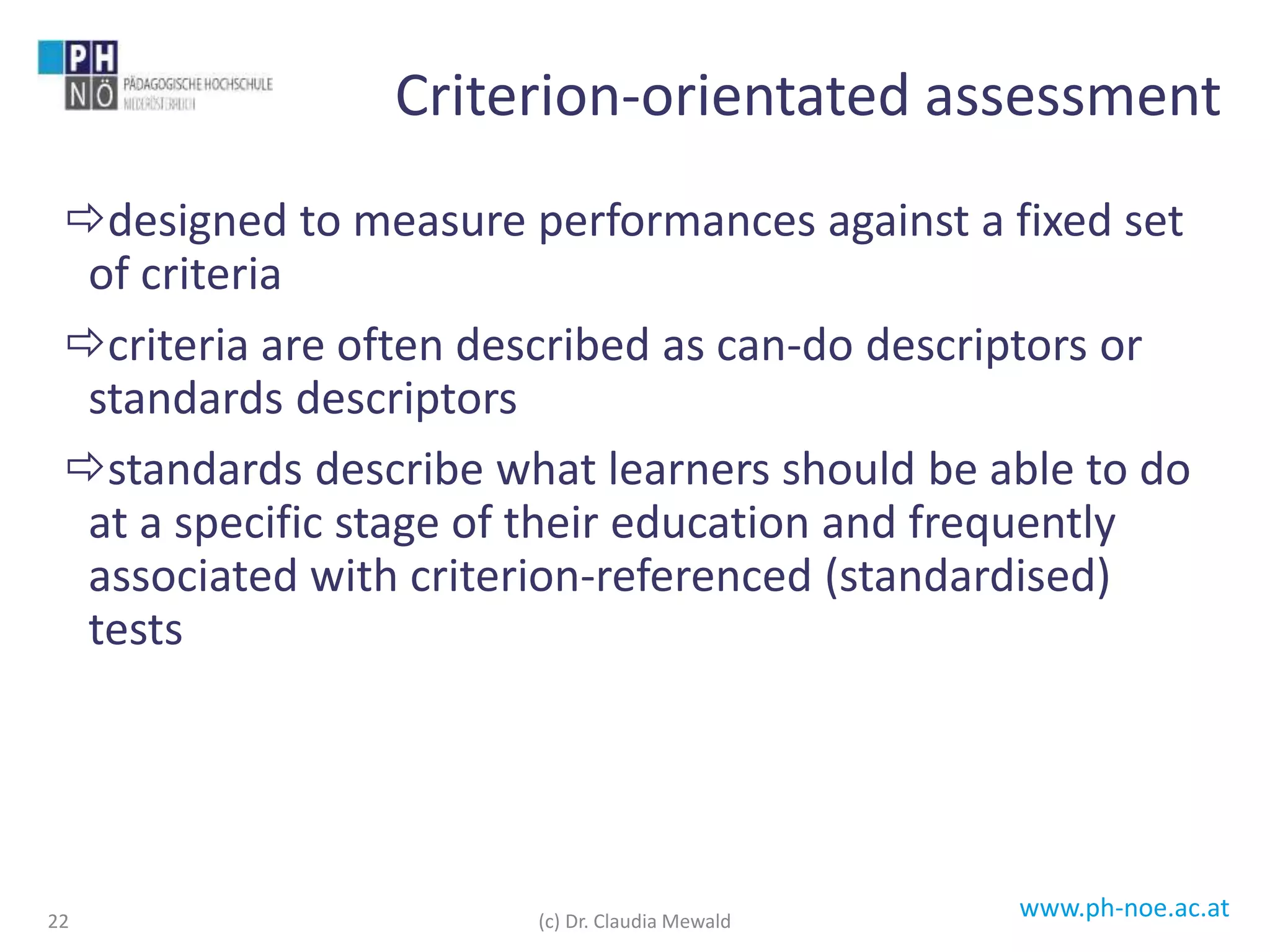 www.ph-noe.ac.at
designed to measure performances against a fixed set
of criteria
criteria are often described as can-do descriptors or
standards descriptors
standards describe what learners should be able to do
at a specific stage of their education and frequently
associated with criterion-referenced (standardised)
tests
22
Criterion-orientated assessment
(c) Dr. Claudia Mewald
 