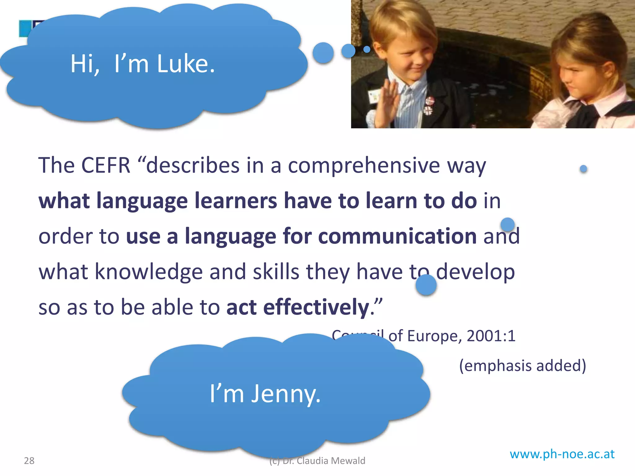 www.ph-noe.ac.at
The CEFR “describes in a comprehensive way
what language learners have to learn to do in
order to use a language for communication and
what knowledge and skills they have to develop
so as to be able to act effectively.”
Council of Europe, 2001:1
(emphasis added)
28
Hi, I’m Luke.
I’m Jenny.
(c) Dr. Claudia Mewald
 