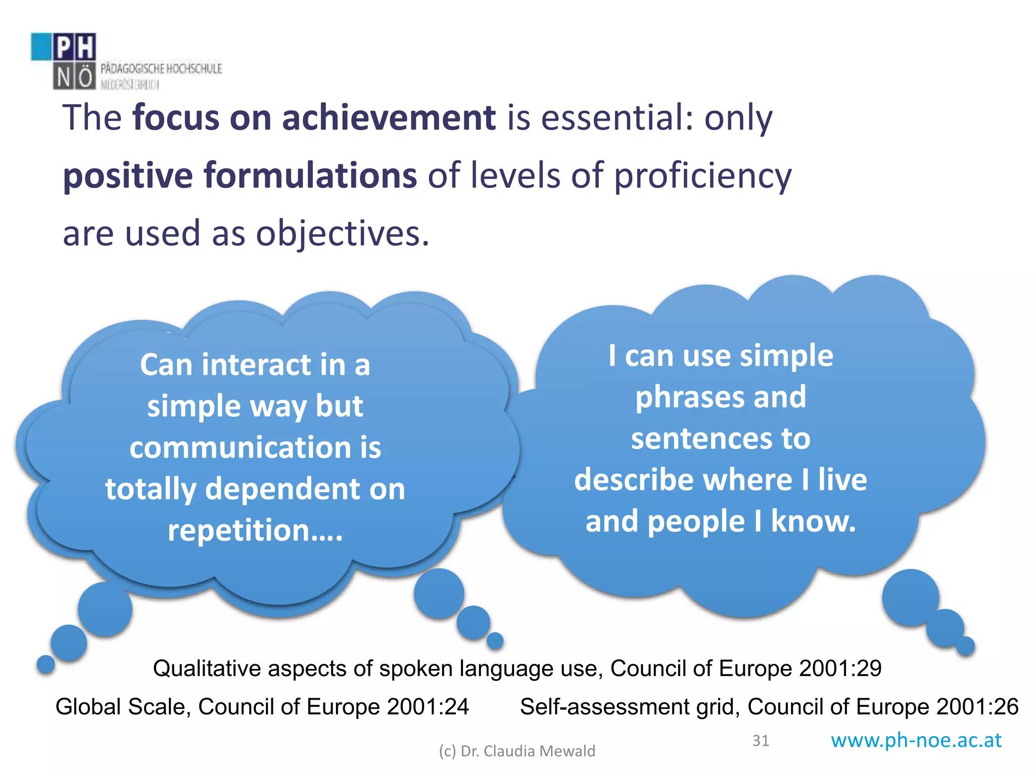 www.ph-noe.ac.at
The focus on achievement is essential: only
positive formulations of levels of proficiency
are used as objectives.
31
Can introduce
him/herself and
others and can ask
and answer questions
about personal
details …
Global Scale, Council of Europe 2001:24
I can use simple
phrases and
sentences to
describe where I live
and people I know.
Self-assessment grid, Council of Europe 2001:26
Can interact in a
simple way but
communication is
totally dependent on
repetition….
Qualitative aspects of spoken language use, Council of Europe 2001:29
(c) Dr. Claudia Mewald
 