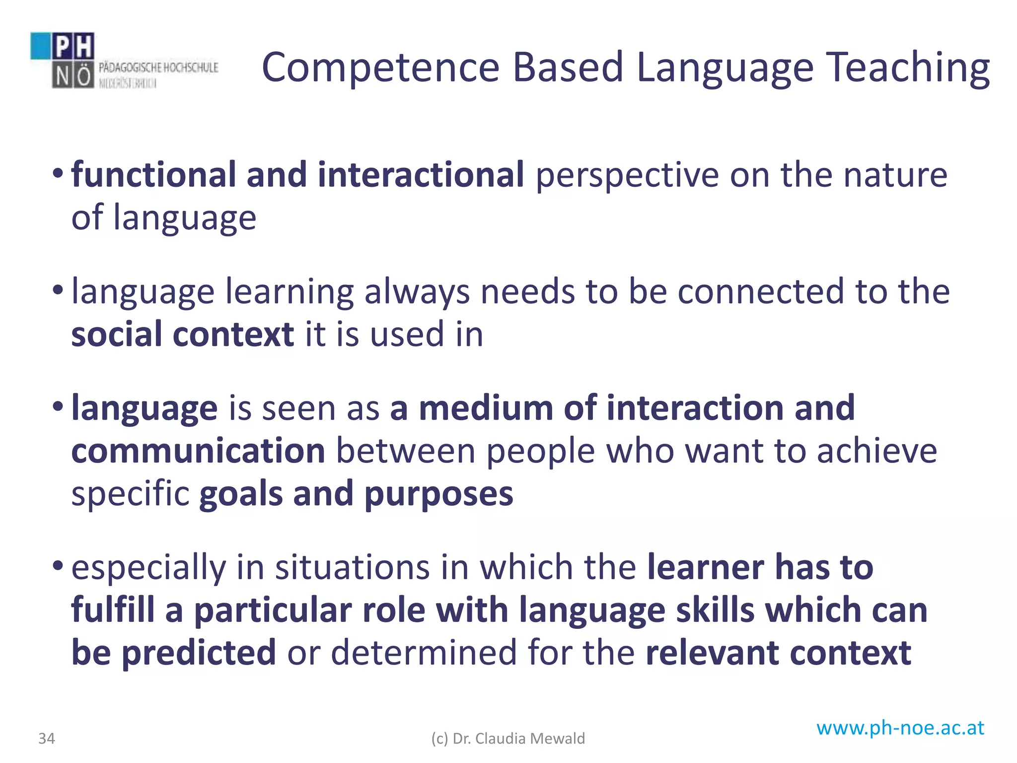 www.ph-noe.ac.at
• functional and interactional perspective on the nature
of language
• language learning always needs to be connected to the
social context it is used in
• language is seen as a medium of interaction and
communication between people who want to achieve
specific goals and purposes
• especially in situations in which the learner has to
fulfill a particular role with language skills which can
be predicted or determined for the relevant context
34
Competence Based Language Teaching
(c) Dr. Claudia Mewald
 