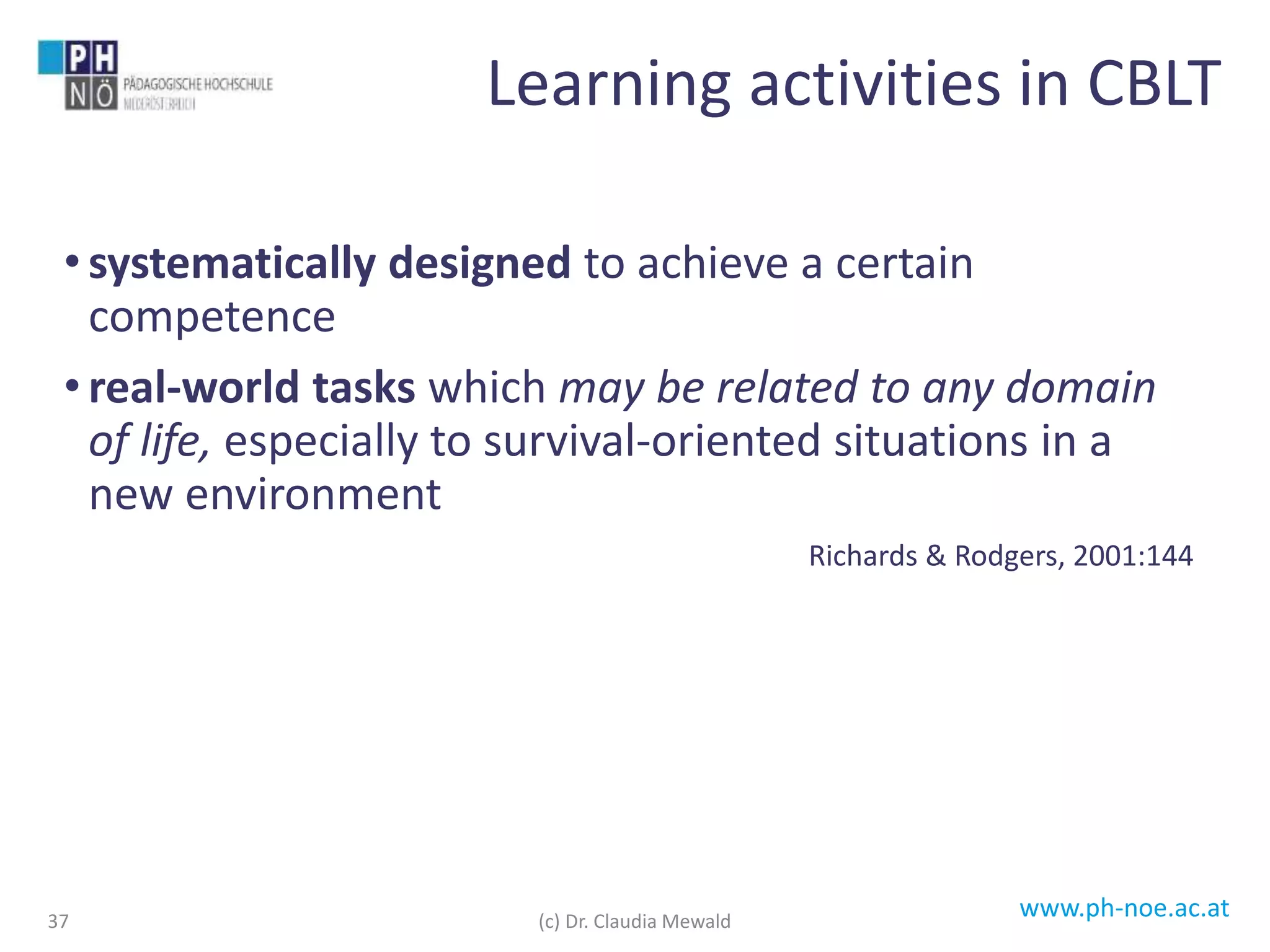 www.ph-noe.ac.at
• systematically designed to achieve a certain
competence
• real-world tasks which may be related to any domain
of life, especially to survival-oriented situations in a
new environment
Richards & Rodgers, 2001:144
37
Learning activities in CBLT
(c) Dr. Claudia Mewald
 