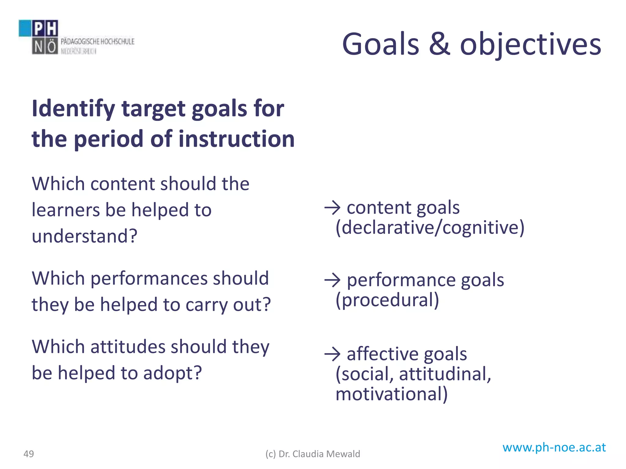 www.ph-noe.ac.at
Identify target goals for
the period of instruction
Which content should the
learners be helped to
understand?
Which performances should
they be helped to carry out?
Which attitudes should they
be helped to adopt?
→ content goals
(declarative/cognitive)
→ performance goals
(procedural)
→ affective goals
(social, attitudinal,
motivational)
Goals & objectives
(c) Dr. Claudia Mewald49
 