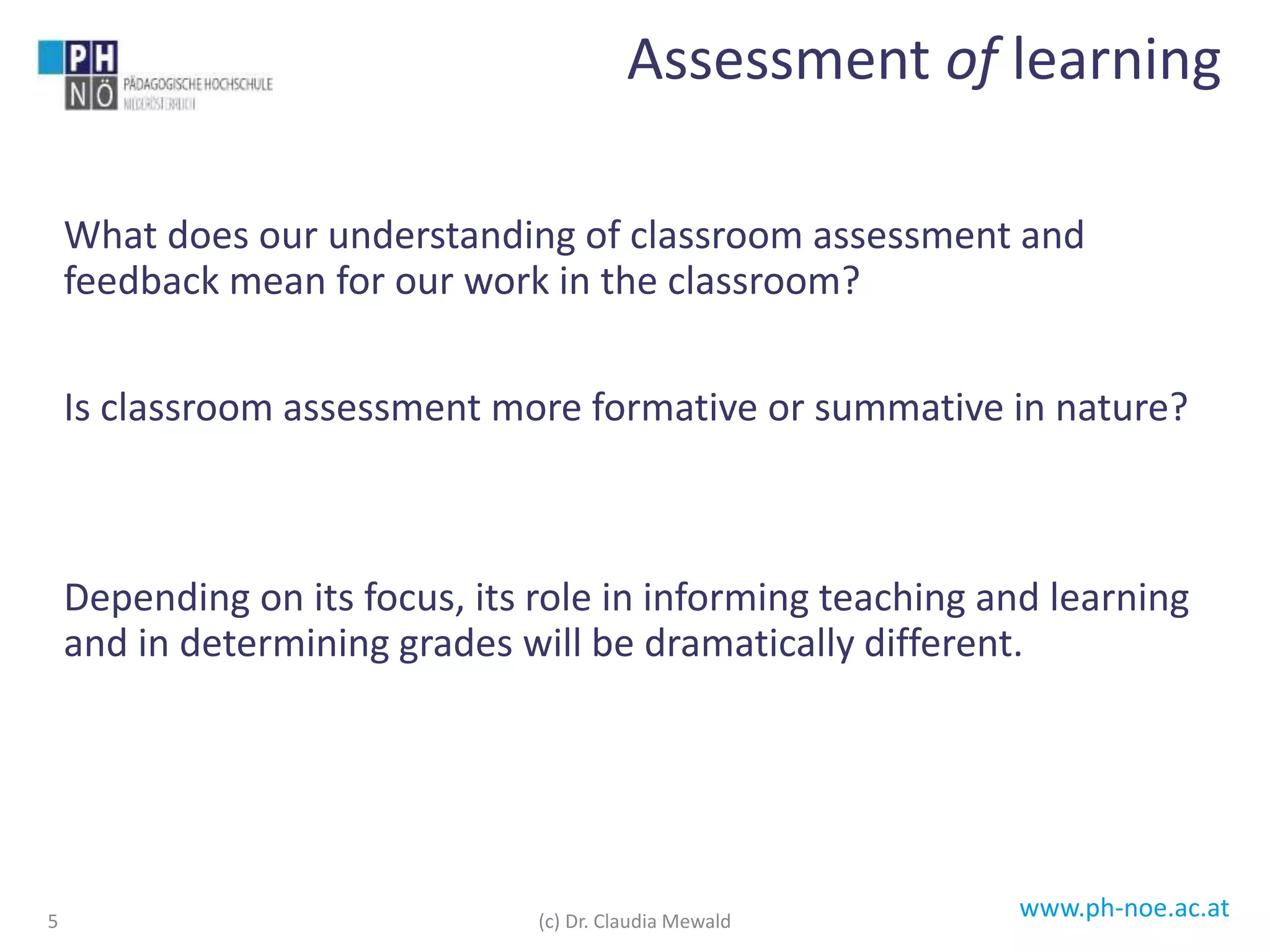 www.ph-noe.ac.at
What does our understanding of classroom assessment and
feedback mean for our work in the classroom?
Is classroom assessment more formative or summative in nature?
Depending on its focus, its role in informing teaching and learning
and in determining grades will be dramatically different.
5
Assessment of learning
(c) Dr. Claudia Mewald
 