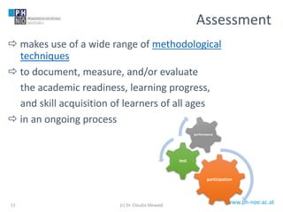 www.ph-noe.ac.at
 makes use of a wide range of methodological
techniques
 to document, measure, and/or evaluate
the academic readiness, learning progress,
and skill acquisition of learners of all ages
 in an ongoing process
11
Assessment
participation
test
performance
(c) Dr. Claudia Mewald
 