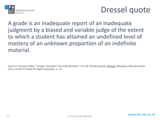 www.ph-noe.ac.at
A grade is an inadequate report of an inadequate
judgment by a biased and variable judge of the extent
to which a student has attained an undefined level of
mastery of an unknown proportion of an indefinite
material.
Source: P. Dressel (1983). "Grades: One More Tilt at the Windmill." In A. W. Chickering (Ed.), Bulletin. Memphis: Memphis State
Univ., Center for Study for Higher Education, p. 12.
13
Dressel quote
(c) Dr. Claudia Mewald
 