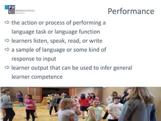 www.ph-noe.ac.at
 the action or process of performing a
language task or language function
 learners listen, speak, read, or write
 a sample of language or some kind of
response to input
 learner output that can be used to infer general
learner competence
14
Performance
(c) Dr. Claudia Mewald
 