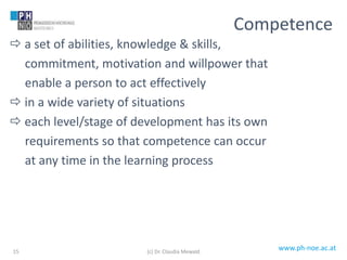 www.ph-noe.ac.at
 a set of abilities, knowledge & skills,
commitment, motivation and willpower that
enable a person to act effectively
 in a wide variety of situations
 each level/stage of development has its own
requirements so that competence can occur
at any time in the learning process
15
Competence
(c) Dr. Claudia Mewald
 