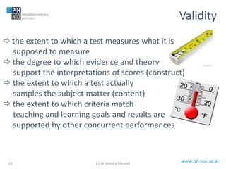 www.ph-noe.ac.at
 the extent to which a test measures what it is
supposed to measure
 the degree to which evidence and theory
support the interpretations of scores (construct)
 the extent to which a test actually
samples the subject matter (content)
 the extent to which criteria match
teaching and learning goals and results are
supported by other concurrent performances
21
Validity
(c) Dr. Claudia Mewald
 