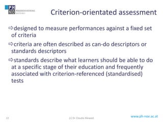 www.ph-noe.ac.at
designed to measure performances against a fixed set
of criteria
criteria are often described as can-do descriptors or
standards descriptors
standards describe what learners should be able to do
at a specific stage of their education and frequently
associated with criterion-referenced (standardised)
tests
22
Criterion-orientated assessment
(c) Dr. Claudia Mewald
 