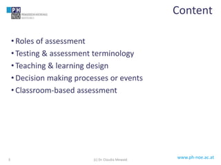 www.ph-noe.ac.at
• Roles of assessment
• Testing & assessment terminology
• Teaching & learning design
• Decision making processes or events
• Classroom-based assessment
3
Content
(c) Dr. Claudia Mewald
 