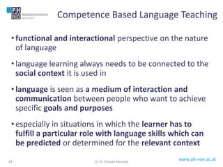 www.ph-noe.ac.at
• functional and interactional perspective on the nature
of language
• language learning always needs to be connected to the
social context it is used in
• language is seen as a medium of interaction and
communication between people who want to achieve
specific goals and purposes
• especially in situations in which the learner has to
fulfill a particular role with language skills which can
be predicted or determined for the relevant context
34
Competence Based Language Teaching
(c) Dr. Claudia Mewald
 