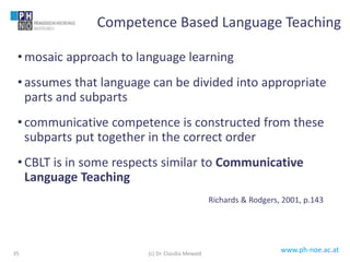 www.ph-noe.ac.at
• mosaic approach to language learning
• assumes that language can be divided into appropriate
parts and subparts
• communicative competence is constructed from these
subparts put together in the correct order
• CBLT is in some respects similar to Communicative
Language Teaching
Richards & Rodgers, 2001, p.143
35
Competence Based Language Teaching
(c) Dr. Claudia Mewald
 