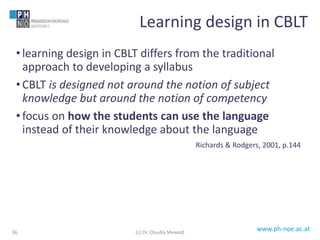 www.ph-noe.ac.at
• learning design in CBLT differs from the traditional
approach to developing a syllabus
• CBLT is designed not around the notion of subject
knowledge but around the notion of competency
• focus on how the students can use the language
instead of their knowledge about the language
Richards & Rodgers, 2001, p.144
36
Learning design in CBLT
(c) Dr. Claudia Mewald
 