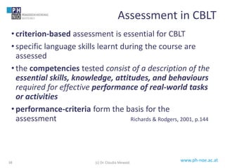 www.ph-noe.ac.at
• criterion-based assessment is essential for CBLT
• specific language skills learnt during the course are
assessed
• the competencies tested consist of a description of the
essential skills, knowledge, attitudes, and behaviours
required for effective performance of real-world tasks
or activities
• performance-criteria form the basis for the
assessment Richards & Rodgers, 2001, p.144
38
Assessment in CBLT
(c) Dr. Claudia Mewald
 