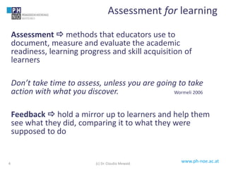 www.ph-noe.ac.at
Assessment  methods that educators use to
document, measure and evaluate the academic
readiness, learning progress and skill acquisition of
learners
Don’t take time to assess, unless you are going to take
action with what you discover. Wormeli 2006
Feedback  hold a mirror up to learners and help them
see what they did, comparing it to what they were
supposed to do
4
Assessment for learning
(c) Dr. Claudia Mewald
 