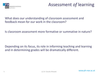 www.ph-noe.ac.at
What does our understanding of classroom assessment and
feedback mean for our work in the classroom?
Is classroom assessment more formative or summative in nature?
Depending on its focus, its role in informing teaching and learning
and in determining grades will be dramatically different.
5
Assessment of learning
(c) Dr. Claudia Mewald
 