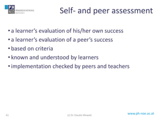 www.ph-noe.ac.at
• a learner’s evaluation of his/her own success
• a learner’s evaluation of a peer’s success
• based on criteria
• known and understood by learners
• implementation checked by peers and teachers
61
Self- and peer assessment
(c) Dr. Claudia Mewald
 