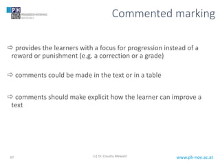 www.ph-noe.ac.at
Commented marking
 provides the learners with a focus for progression instead of a
reward or punishment (e.g. a correction or a grade)
 comments could be made in the text or in a table
 comments should make explicit how the learner can improve a
text
(c) Dr. Claudia Mewald67
 