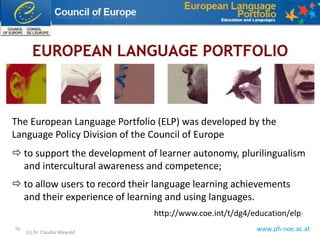 www.ph-noe.ac.at76
(c) Dr. Claudia Mewald
http://www.coe.int/t/dg4/education/elp/
The European Language Portfolio (ELP) was developed by the
Language Policy Division of the Council of Europe
 to support the development of learner autonomy, plurilingualism
and intercultural awareness and competence;
 to allow users to record their language learning achievements
and their experience of learning and using languages.
 
