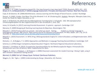 www.ph-noe.ac.at
Auerbach, E. R. (1986) Competency-based ESL: One step forward or two steps back? TESOL Quarterly 20(3): 411 – 415.
Brown, D. H., & Abeywickrama, P. (2010) Language Assessment. Principles and Classroom Practices. New York: Pearson.
Cope, B. & Kalantzis, M. (2000) Multiliteracies. Literacy Learning and the Design of Social Futures. London: Routledge
Dressel , P. (1983). Grades: One More Tilt at the Windmill. In A. W. Chickering (Ed.), Bulletin. Memphis: Memphis State Univ.,
Center for Study for Higher Education, p. 12.
Jäckl, C. & Manhart, M. (2017) Die Grundkompetenzen Fremdsprache 2. Schulstufe - GK2. Mit exemplarischen
Umsetzungsbeispielen für den Englischunterricht in der Grundstufe 1. Graz: ÖSZ
Jones, N. & Saville, N. (2017) Learning Oriented Assessment. A systemic approach. Cambridge: CUP.
Marzano, R. (2009) Designing & Teaching Learning Goals & Objectives. Bloomington: FSC.
Mewald, C. (2014) Practice what you preach – test what you teach. Testing English as a foreign language in
heterogeneous groups. R&E-Source. Open Online Journal for Research and Education. PH NOE: Baden. Vol 1. Pp. 24-35
Available at: http://journal.ph-noe.ac.at/index.php/resource/article/view/14/13
Mewald, C. (2014) Assessment. In: BIFIE (Hrsg.) Bildungsstandards Englisch 8. Unterrichtsvideos und Begleitmaterialien. BIFIE:
Salzburg
Richards, J. C., & Rodgers, T. S. (2001) Approaches and Methods in Language Teaching (Second Edition). Cambridge: CUP.
Schenck, A. (1978) Oregon Competency Based Education Program. Northwest Regional Educational Laboratory.
Schimek, F., & Höltzer, R. (2013). Europäisches Sprachenortfolio für die Mitteleuropäische Region. Primarstufe (für
SchülerInnen von 6 bis 10 Jahren). Wien: Stadtschulrat für Wien.
Stiggins, R., Arter, J., Chappuis, J., & Chappuis, S. (2006) Classroom assessment for student learning—Doing it right, using it
well. Portland: Educational Testing Service.
Wormeli, R. (2006) Fair Isn’t Always Equal. Portland: Stenhouse Publishers.
Wiggins, G., Mc Tighe, J. (2005) Understanding by Design. Alexandria, VA: Pearson.
84
References
(c) Dr. Claudia Mewald
 