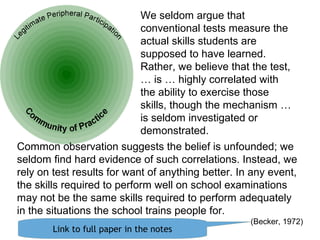 The boundary
is constantly
moving
Common observation suggests the belief is unfounded; we
seldom find hard evidence of such correlations. Instead, we
rely on test results for want of anything better. In any event,
the skills required to perform well on school examinations
may not be the same skills required to perform adequately
in the situations the school trains people for.
(Becker, 1972)
We seldom argue that
conventional tests measure the
actual skills students are
supposed to have learned.
Rather, we believe that the test,
… is … highly correlated with
the ability to exercise those
skills, though the mechanism …
is seldom investigated or
demonstrated.
Link to full paper in the notes
 