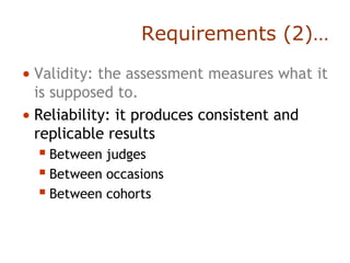 Requirements (2)…
• Validity: the assessment measures what it
is supposed to.
• Reliability: it produces consistent and
replicable results
 Between judges
 Between occasions
 Between cohorts
 