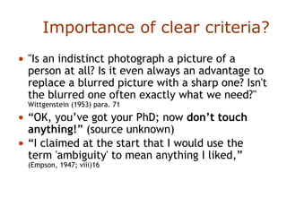 • "Is an indistinct photograph a picture of a
person at all? Is it even always an advantage to
replace a blurred picture with a sharp one? Isn't
the blurred one often exactly what we need?"
Wittgenstein (1953) para. 71
• “OK, you’ve got your PhD; now don’t touch
anything!” (source unknown)
• “I claimed at the start that I would use the
term 'ambiguity' to mean anything I liked,”
(Empson, 1947; viii)16
Importance of clear criteria?
 