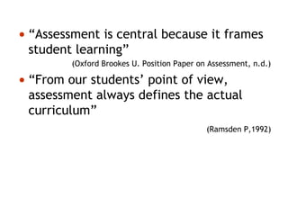 • “Assessment is central because it frames
student learning”
(Oxford Brookes U. Position Paper on Assessment, n.d.)
• “From our students’ point of view,
assessment always defines the actual
curriculum”
(Ramsden P,1992)
 
