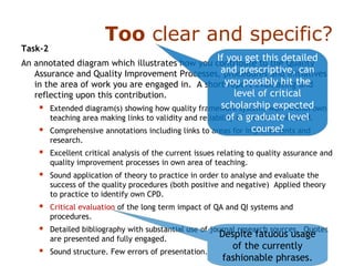 Too clear and specific?
Task-2
An annotated diagram which illustrates how you contribute to the Quality
Assurance and Quality Improvement Processes, procedures and initiatives
in the area of work you are engaged in. A short report evaluating and
reflecting upon this contribution.
 Extended diagram(s) showing how quality framework systems work within own
teaching area making links to validity and reliability of the data collected.
 Comprehensive annotations including links to areas for improvements and
research.
 Excellent critical analysis of the current issues relating to quality assurance and
quality improvement processes in own area of teaching.
 Sound application of theory to practice in order to analyse and evaluate the
success of the quality procedures (both positive and negative) Applied theory
to practice to identify own CPD.
 Critical evaluation of the long term impact of QA and QI systems and
procedures.
 Detailed bibliography with substantial use of journal research sources. Quotes
are presented and fully engaged.
 Sound structure. Few errors of presentation.
If you get this detailed
and prescriptive, can
you possibly hit the
level of critical
scholarship expected
of a graduate level
course?
Despite fatuous usage
of the currently
fashionable phrases.
 