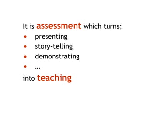 It is assessment which turns;
• presenting
• story-telling
• demonstrating
• …
into teaching
 