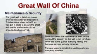 The great wall is listed on china’s
protected sites law and regulation.
This law came about in 2006 and
was put in place to ensure the great
wall and its attributes would be
protected and preserved.
There has been little maintenance work on the
wall and the security on the wall is not very tight.
There are some guards standing nearby and
there are several security cameras.
There are weapons stored in the watchtowers for any
emergency situations.
 