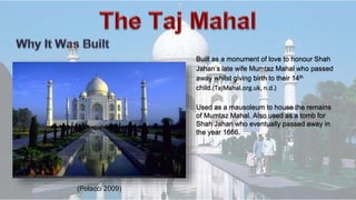 Built as a monument of love to honour Shah
Jahan’s late wife Mumtaz Mahal who passed
away whilst giving birth to their 14th
child.(TajMahal.org.uk, n.d.)
Used as a mausoleum to house the remains
of Mumtaz Mahal. Also used as a tomb for
Shah Jahan who eventually passed away in
the year 1666.
(Polacci 2009)
 