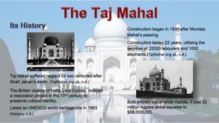 Taj Mahal suffered neglect for two centuries after
Shah Jahan’s death. (TajMahal.org.uk, n.d.)
Construction began in 1631 after Mumtaz
Mahal’s passing.
Listed as UNESCO world heritage site in 1983
(History, n.d.)
The British viceroy of India, Lord Curzon, ordered
a restoration project in the 19th century to
preserve cultural identity. Built entirely out of white marble, it cost 32
million rupees which equates to
$68,000USD
Construction lasted 22 years, utilising the
services of 22000 labourers and 1000
elephants.(TajMahal.org.uk, n.d.)
 
