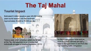 Estimated 8 million people a year (45,000 during
peak tourist season) visit this landmark
Approximately 50,000 to 70,000 per day
As the tourist groups come and go,
more and more vehicles are being
used to transport them to and from the
Taj - creating traffic congestion
Twice a year, when a festival called Urs is held
at the Taj, the basement is so crowded that
individuals struggle to breathe(Shrivastav, 2013)
 