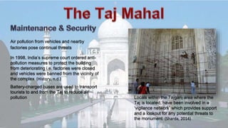 Air pollution from vehicles and nearby
factories pose continual threats
Locals within the Tajganj area where the
Taj is located, have been involved in a
‘vigilance network’ which provides support
and a lookout for any potential threats to
the monument (Sharda, 2014)
Battery-charged buses are used to transport
tourists to and from the Taj to reduce air
pollution
In 1998, India’s supreme court ordered anti-
pollution measures to protect the building
from deteriorating i.e. factories were closed
and vehicles were banned from the vicinity of
the complex (History, n.d.)
 