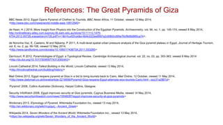 BBC News 2012, Egypt Opens Pyramid of Chefren to Tourists, BBC News Africa, 11 October, viewed 12 May 2014,
<http://www.bbc.com/news/world-middle-east-19912940>
de Haan, H J 2014, More Insight from Physics into the Construction of the Egyptian Pyramids, Archaeometry, vol. 56, no. 1, pp. 145-174, viewed 8 May 2014,
http://onlinelibrary.wiley.com.ezproxy.lib.swin.edu.au/store/10.1111/j.1475-
4754.2012.00726.x/asset/arcm726.pdf?v=1&t=huxf2huk&s=8d4c022ee8997a2c69b0cd95e76cf9d8d985ca74>.
de Noronha Vaz, E, Caetano, M and Nijkamp, P 2011, A multi-level spatial urban pressure analysis of the Giza pyramid plateau in Egypt, Journal of Heritage Tourism,
vol. 6, no. 2, pp. 99-108, viewed 12 May 2014,
<http://www.tandfonline.com/doi/abs/10.1080/1743873X.2011.553285>
Derricourt, R 2012, Pyramidologies of Egypt: a Typological Review, Cambridge Archaeological Journal, vol. 22, no. 03, pp. 353-363, viewed 8 May 2014
<http://dx.doi.org/10.1017/S0959774312000443>
Lincoln Cathedral 2014,Tallest Building in the World, Lincoln Cathedral, viewed 13 May 2014,
<http://lincolncathedral.com/building/history/>
Mail Online 2012, Egypt reopens pyramid at Giza in a bid to bring tourists back to Cairo, Mail Online, 12 October, viewed 11 May 2014,
<http://www.dailymail.co.uk/travel/article-2216656/Pyramid-Giza-reopens-Egypt-attempts-woo-tourists-Cairo.html - ixzz31a2tB7ol>
‘Pyramid’ 2008, Collins Australian Dictionary, Harper Collins, Glasgow.
Security InfoWatch 2008, Egypt improves security at Giza pyramids, Cygnus Business Media, viewed 14 May 2014,
<http://www.securityinfowatch.com/news/10548287/egypt-improves-security-at-giza-pyramids>
Wictionary 2013, Etymology of Pyramid, Wikimedia Foundation Inc, viewed 13 may 2014,
<http://en.wiktionary.org/wiki/πυραμίς - Ancient_Greek>
Wikipedia 2014, Seven Wonders of the Ancient World, Wikimedia Foundation Inc., viewed 13 May 2014,
<https://en.wikipedia.org/wiki/Seven_Wonders_of_the_Ancient_World>
References: The Great Pyramids of Giza
 