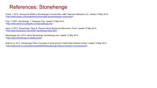 Cohen, J 2010, Solving the Riddle of Stonehenge’s Construction, A&E Television Networks LLC, viewed 12 May 2014,
<http://www.history.com/news/solving-the-riddle-of-stonehenges-construction>
Frye, T. 2007, Stonehenge, T. Dewayne Frye, viewed 12 May 2014,
<http://www.weird-encyclopedia.com/stonehenge.php>
Jarus, O 2012, Stonehenge: Facts & Theories About Mysterious Monument, Purch, viewed 12 May 2014,
<http://www.livescience.com/22427-stonehenge-facts.html>
Stonehenge.com, 2014, About Stonehenge, Stonehenge.com, viewed 12 May 2014,
<http://www.stonehenge.co.uk/about.php>
Stuff.co.nz, 2013, Stonehenge Place of worship or burial ground, Fairfax New Zealand Limited, viewed 13 May 2014,
<http://www.stuff.co.nz/world/europe/8405546/Stonehenge-Place-of-worship-or-burial-ground>
References: Stonehenge
 