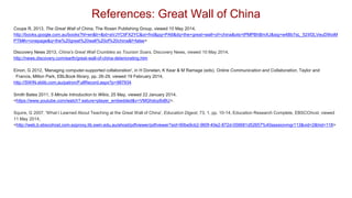 References: Great Wall of China
Coupe R, 2013, The Great Wall of China, The Rosen Publishing Group, viewed 10 May 2014,
http://books.google.com.au/books?hl=en&lr=&id=aVJYCliFX2YC&oi=fnd&pg=PA6&dq=the+great+wall+of+china&ots=tPMPBhBmXJ&sig=w4Bb7sL_52Iif2LVeuD9IoiM
PTM#v=onepage&q=the%20great%20wall%20of%20china&f=false>
Discovery News 2013, China's Great Wall Crumbles as Tourism Soars, Discovery News, viewed 10 May 2014,
http://news.discovery.com/earth/great-wall-of-china-deteriorating.htm
Einon, G 2012, 'Managing computer-supported collaboration', in H Donelan, K Kear & M Ramage (eds), Online Communication and Collaboration, Taylor and
Francis, Milton Park, EBLBook lIbrary, pp. 26-29, viewed 19 February 2014,
http://SWIN.eblib.com.au/patron/FullRecord.aspx?p=987934
Smith Bates 2011, 5 Minute Introduction to Wikis, 25 May, viewed 22 January 2014,
<https://www.youtube.com/watch? eature=player_embedded&v=VMGhdoy8xBU>.
Squire, G 2007, 'What I Learned About Teaching at the Great Wall of China', Education Digest, 73, 1, pp. 10-14, Education Research Complete, EBSCOhost, viewed
11 May 2014,
<http://web.b.ebscohost.com.ezproxy.lib.swin.edu.au/ehost/pdfviewer/pdfviewer?sid=90be9cb2-960f-40e2-872d-056681d52657%40sessionmgr113&vid=2&hid=118>
 