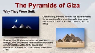 All Giza Pyramids (Liberato 2006)
However, over thirty alternative theories have also
emerged, from the plausible: mathematical exercise and
astronomical observation, to the bizarre: alien
construction or a home for humanoid-lizards (Derricourt
2102).
Overwhelming, scholarly research has determined that
the construction of the pyramids was for their use as
tombs for the Pharaohs and their consorts (Derricourt
2102).
Untitled (Spolzovatel 2013)
 