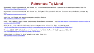 Department of Tourism, Government of UP, Uttar Pradesh, 2014, Taj Visitors, Department of Tourism, Government of UP, Uttar Pradesh, viewed 10 May 2014,
<http://www.tajmahal.gov.in/taj_visitors.html>
Department of Tourism, Government of UP, Uttar Pradesh, 2014, The Taj Mahal Story, Department of Tourism, Government of UP, Uttar Pradesh, viewed 11 May
2014,
<http://www.tajmahal.gov.in/taj_story.html>
History, n.d., The Taj Mahal, A&E Television Networks LLC, viewed 10 May 2014,
<http://www.history.com/topics/taj-mahal>
Lopez, A. 2007, Taj Mahal's History of Repair and Restoration, Dilligetnt Media Corporation Ltd, 3 July, <http://www.dnaindia.com/scitech/report-taj-mahal-s-history-of-
repair-and-restoration-1107916>
Sharda, S. 2014. ‘Locals to Provide Additional Security Cover to Taj Mahal’, The Times of India, 20 Feb, viewed 10 May 2014
<http://timesofindia.indiatimes.com/city/lucknow/Locals-to-provide-additional-security-cover-to-Taj-Mahal/articleshow/30723145.cms>
Shrivastav, S. 2013, ‘NEERI at Work to Uncover how Tourists Hurt the Taj Mahal’, The Times of India, 25 July, viewed 10 May 2014
<http://nevitte.wikispaces.com/file/view/tourist+impact+Taj+Mahal.pdf>
TajMahal.org.uk, n.d., History of Taj Mahal, TajMahal.org.uk, viewed 10 May 2014,
<http://www.tajmahal.org.uk/history.html>
References: Taj Mahal
 