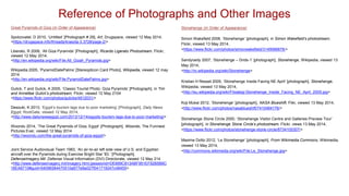 Great Pyramids of Giza (In Order of Appearance)
Spolzovatel, D 2010, ‘Untitled’ [Photograph # 29], Art, Drugspace, viewed 12 May 2014,
<https://drugspace.info/threads/krasota-3.3728/page-2/>
Liberato, R 2006, ‘All Giza Pyramids’ [Photograph], Ricardo Ligerato Photostream, Flickr,
viewed 12 May 2014,
<http://en.wikipedia.org/wiki/File:All_Gizah_Pyramids.jpg>
Wikipedia 2005, ‘PyramidDatePalms’ [Stereopticon Card Photo], Wikipedia, viewed 12 may
2014
<http://en.wikipedia.org/wiki/File:PyramidDatePalms.jpg>
Gulick, T and Gulick, A 2005, ‘Classic Tourist Photo: Giza Pyramids’ [Photograph], in Tim
and Annettee Gulick’s photostream, Flickr, viewed 12 May 2104
<https://www.flickr.com/photos/gulicks/4812031/>
Desouki, K 2013, ‘Egypt’s tourism lags due to poor marketing’ [Photograph], Daily News
Egypt, RootGate, viewed 12 May 2014,
<http://www.dailynewsegypt.com/2013/12/14/egypts-tourism-lags-due-to-poor-marketing/>
Woondu 2014, ‘The Great Pyramids of Giza, Egypt’ [Photograph], Woondo, The Funniest
Pictures Ever, viewed 12 May 2014
<http://woondu.com/the-great-pyramids-of-giza-egypt/>
Joint Service Audiovisual Team 1983, ‘An air-to-air left side view of U.S. and Egyptian
aircraft over the Pyramids during Exercise Bright Star '83.’ [Photograph],
DefenseImagery.Mil ,Defense Visual Information (DVI) Directorate, viewed 12 May 214
<http://www.defenseimagery.mil/imagery.html;jsessionid=DE669C813ABF951EF82B5B6C
16EA6710#guid=54096584470510a677e8a027f041719247c48455>
Reference of Photographs and Other Images
Stonehenge (In Order of Appearance)
Simon Wakefield 2008, ‘Stonehenge’ [photograph], in Simon Wakefield’s photostream,
Flickr, viewed 13 May 2014,
<https://www.flickr.com/photos/simonwakefield/3149066878/>
Sandyraidy 2007, ‘Stonehenge – Drids-1’ [photograph], Stonehenge, Wikipedia, viewed 13
May 2014,
<http://ro.wikipedia.org/wiki/Stonehenge>
Kristian H Resset 2005, ‘Stonehenge Inside Facing NE April’ [photograph], Stonehenge,
Wikipedia, viewed 13 May 2014,
<http://eu.wikipedia.org/wiki/Fitxategi:Stonehenge_Inside_Facing_NE_April_2005.jpg>
Koji Mukai 2012, ‘Stonehenge’ [photograph], NASA Blueshift, Flikr, viewed 13 May 2014,
<http://www.flickr.com/photos/nasablueshift/7410484176/>
Stonehenge Stone Circle 2000, ‘Stonehenge Visitor Centre and Galleries Preview Tour’
[photograph], in Stonehenge Stone Circle’s photostream, Flickr, views 13 May 2014,
<https://www.flickr.com/photos/stonehenge-stone-circle/8734105307/>
Maxime Dotto 2012, ‘Le Stonehenge’ [photograph], From Wikimedia Commons, Wikimedia,
viewed 13 May 2014,
<http://commons.wikimedia.org/wiki/File:Le_Stonehenge.jpg>
 