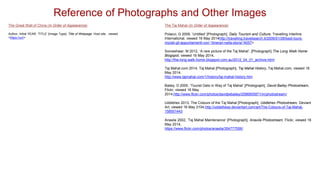 Reference of Photographs and Other Images
The Great Wall of China (In Order of Appearance)
Author, Initial YEAR, ‘TITLE’ [Image Type], Title of Webpage, Host site, viewed
<https://url/>
The Taj Mahal (In Order of Appearance)
Polacci, G 2009, ‘Untitled’ [Photograph], Daily Tourism and Culture, Travelling Interline
International, viewed 16 May 2014http://travelling.travelsearch.it/2009/01/28/best-tours-
iniziati-gli-appuntamenti-con-“itinerari-nella-storia”/4057>
Someshwar, M 2012, ‘A rare picture of the Taj Mahal’, [Photograph] The Long Walk Home
Blogspot, viewed 16 May 2014,
http://the-long-walk-home.blogspot.com.au/2012_04_01_archive.html
Taj Mahal.com 2014, Taj Mahal [Photograph], Taj Mahal History, Taj Mahal.com, viewed 16
May 2014,
http://www.tajmahal.com/1/history/taj-mahal-history.htm
Bailey, D 2005, ‘Tourist Gets in Way of Taj Mahal’ [Photograph], David Bailey Photostream,
Flickr, viewed 16 May
2014,http://www.flickr.com/photos/davidjwbailey/2586805871/in/photostream/
Uddlehex 2013, The Colours of the Taj Mahal [Photograph], Uddlehex Photostream, Deviant
Art, viewed 16 May 2104,http://uddelhexe.deviantart.com/art/The-Colours-of-Taj-Mahal-
158501443
Anaxila 2002, ‘Taj Mahal Maintenance’ [Photograph], Anaxila Photostream, Flickr, viewed 16
May 2014,
https://www.flickr.com/photos/anaxila/354777556/
 