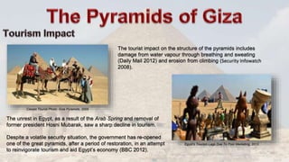 The tourist impact on the structure of the pyramids includes
damage from water vapour through breathing and sweating
(Daily Mail 2012) and erosion from climbing (Security Infowatch
2008).
The unrest in Egypt, as a result of the Arab Spring and removal of
former president Hosni Mubarak, saw a sharp decline in tourism.
Despite a volatile security situation, the government has re-opened
one of the great pyramids, after a period of restoration, in an attempt
to reinvigorate tourism and aid Egypt’s economy (BBC 2012).
Egypt’s Tourism Lags Due To Poor Marketing, 2013
Classic Tourist Photo: Giza Pyramids, 2005
 